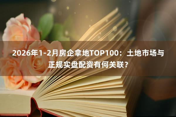 2026年1-2月房企拿地TOP100：土地市场与正规实盘配资有何关联？