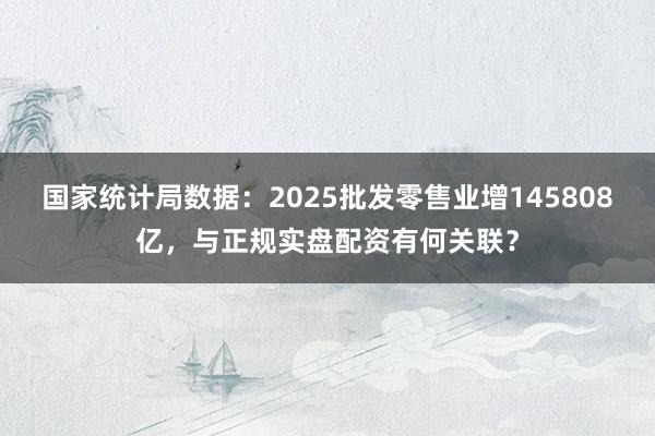 国家统计局数据：2025批发零售业增145808亿，与正规实盘配资有何关联？