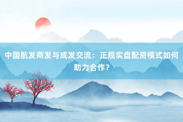 中国航发商发与成发交流：正规实盘配资模式如何助力合作？