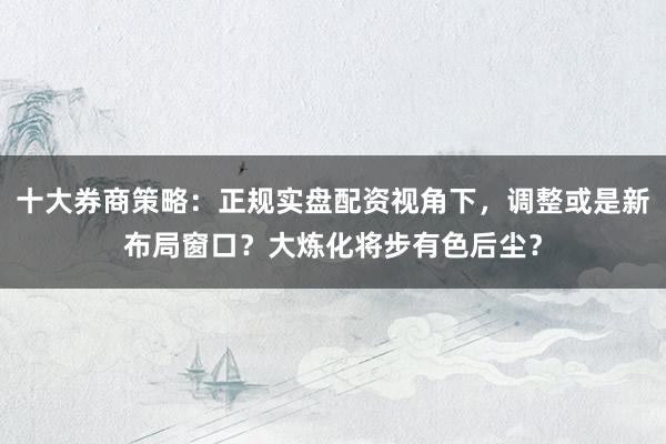 十大券商策略：正规实盘配资视角下，调整或是新布局窗口？大炼化将步有色后尘？