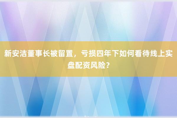 新安洁董事长被留置，亏损四年下如何看待线上实盘配资风险？