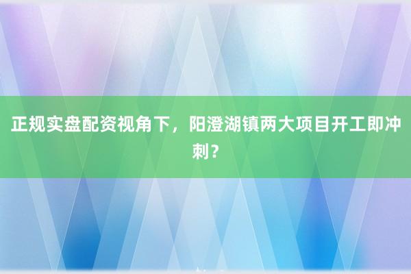 正规实盘配资视角下，阳澄湖镇两大项目开工即冲刺？