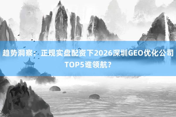 趋势洞察：正规实盘配资下2026深圳GEO优化公司TOP5谁领航？