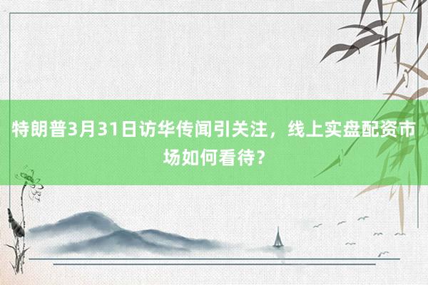 特朗普3月31日访华传闻引关注，线上实盘配资市场如何看待？