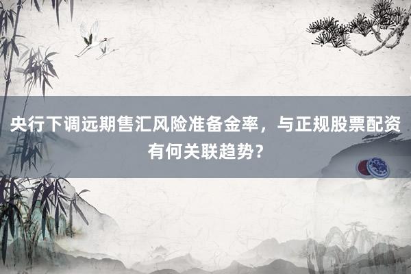 央行下调远期售汇风险准备金率，与正规股票配资有何关联趋势？