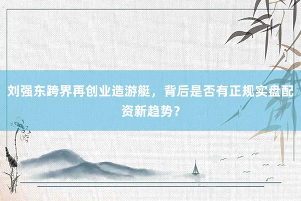 刘强东跨界再创业造游艇，背后是否有正规实盘配资新趋势？