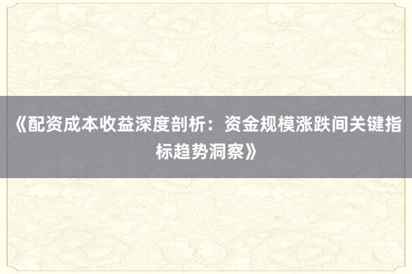 《配资成本收益深度剖析：资金规模涨跌间关键指标趋势洞察》