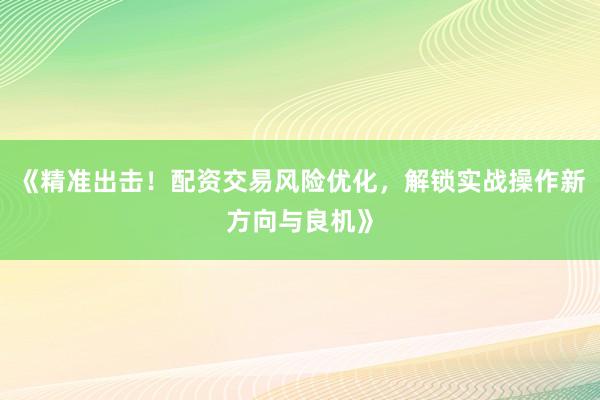 《精准出击！配资交易风险优化，解锁实战操作新方向与良机》