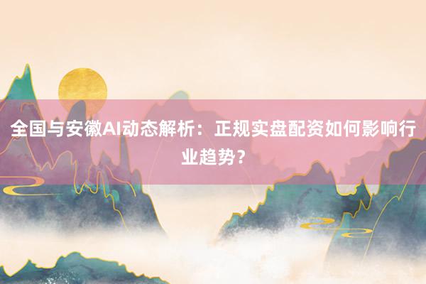 全国与安徽AI动态解析：正规实盘配资如何影响行业趋势？