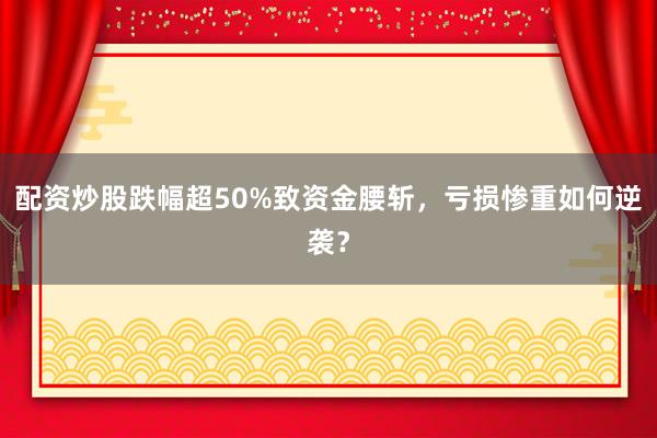 配资炒股跌幅超50%致资金腰斩，亏损惨重如何逆袭？