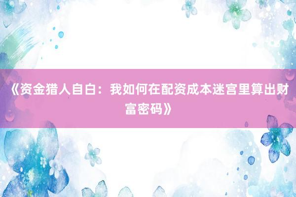 《资金猎人自白：我如何在配资成本迷宫里算出财富密码》