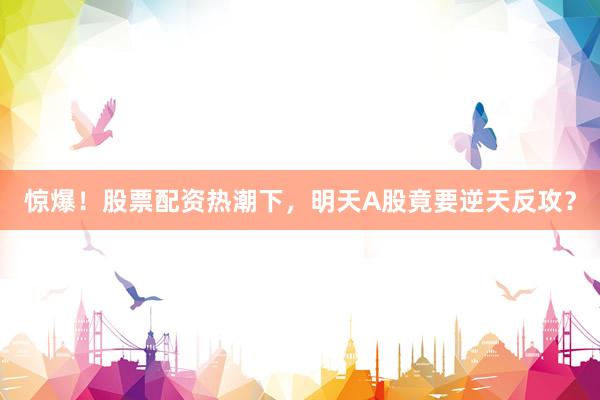 惊爆！股票配资热潮下，明天A股竟要逆天反攻？