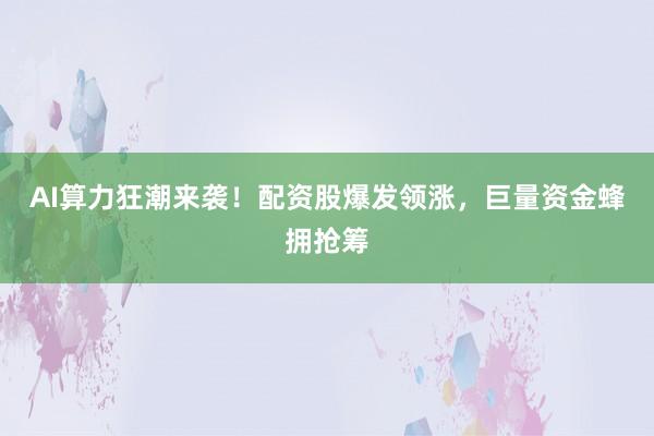 AI算力狂潮来袭！配资股爆发领涨，巨量资金蜂拥抢筹