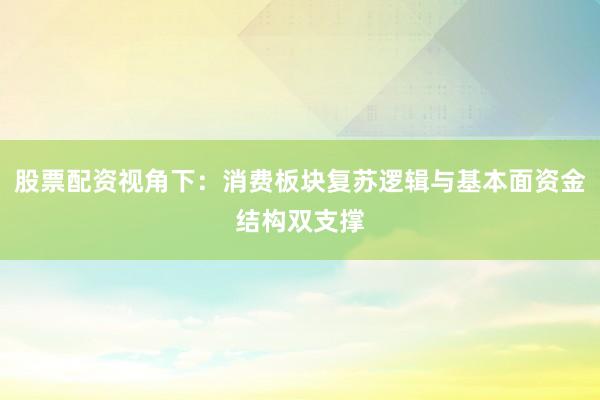 股票配资视角下：消费板块复苏逻辑与基本面资金结构双支撑