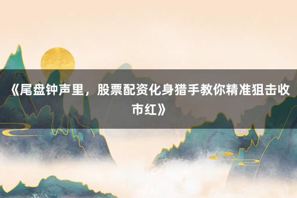 《尾盘钟声里，股票配资化身猎手教你精准狙击收市红》