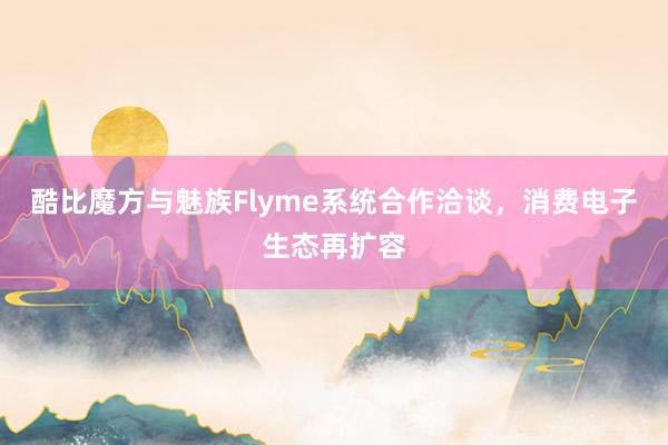 酷比魔方与魅族Flyme系统合作洽谈，消费电子生态再扩容