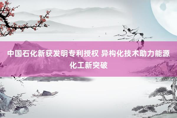 中国石化新获发明专利授权 异构化技术助力能源化工新突破