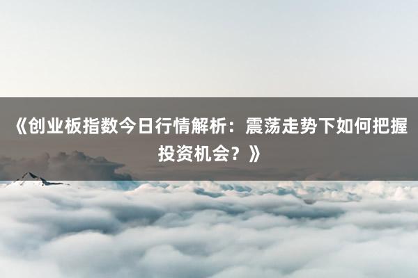 《创业板指数今日行情解析：震荡走势下如何把握投资机会？》