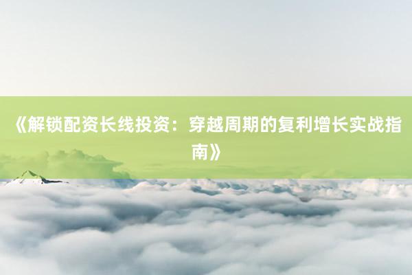 《解锁配资长线投资：穿越周期的复利增长实战指南》