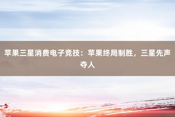 苹果三星消费电子竞技：苹果终局制胜，三星先声夺人