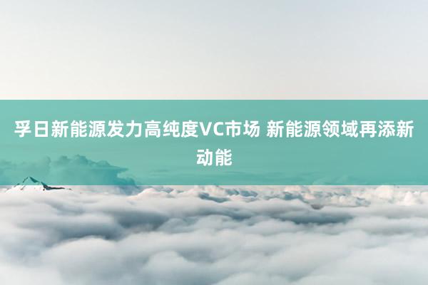 孚日新能源发力高纯度VC市场 新能源领域再添新动能
