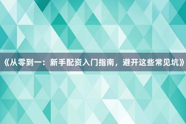 《从零到一：新手配资入门指南，避开这些常见坑》