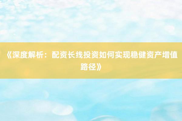 《深度解析：配资长线投资如何实现稳健资产增值路径》