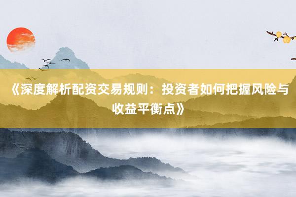 《深度解析配资交易规则：投资者如何把握风险与收益平衡点》