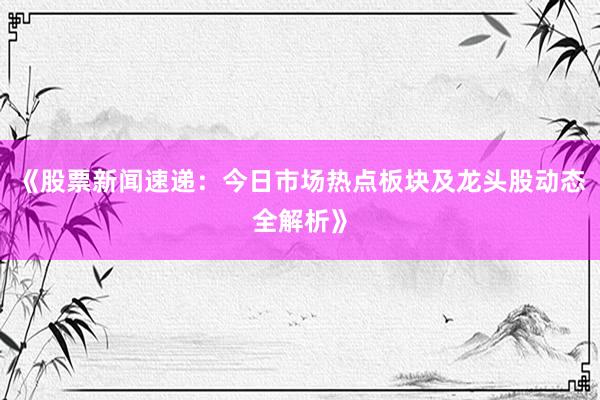 《股票新闻速递：今日市场热点板块及龙头股动态全解析》