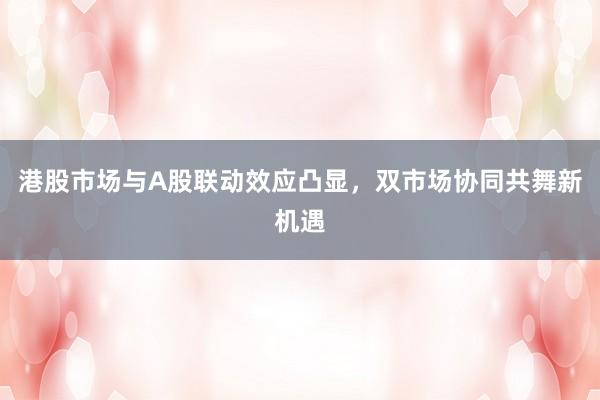 港股市场与A股联动效应凸显，双市场协同共舞新机遇