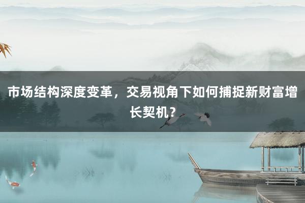 市场结构深度变革，交易视角下如何捕捉新财富增长契机？