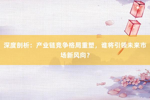 深度剖析：产业链竞争格局重塑，谁将引领未来市场新风向？