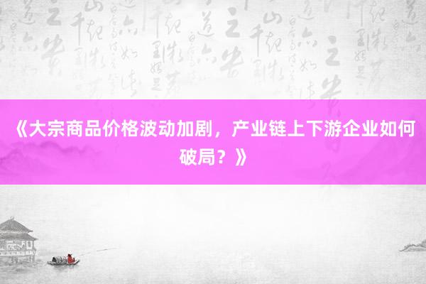 《大宗商品价格波动加剧，产业链上下游企业如何破局？》