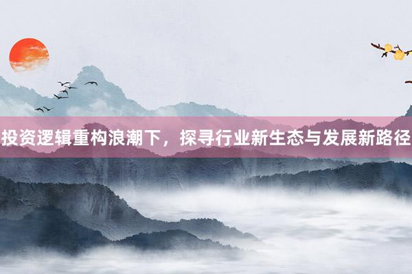 投资逻辑重构浪潮下，探寻行业新生态与发展新路径