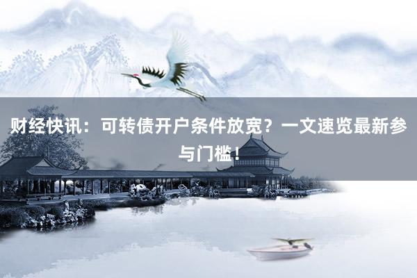 财经快讯：可转债开户条件放宽？一文速览最新参与门槛！