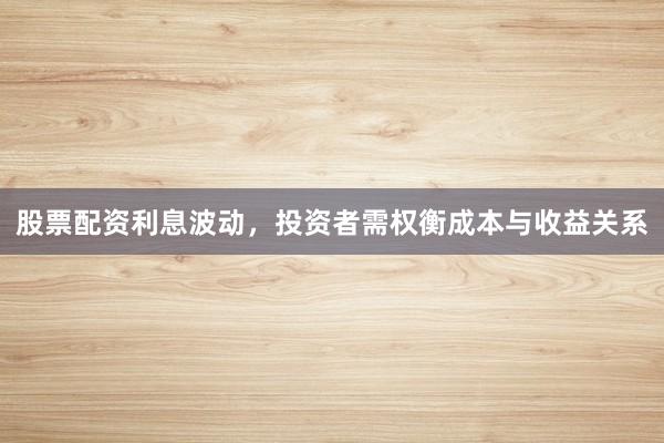 股票配资利息波动，投资者需权衡成本与收益关系