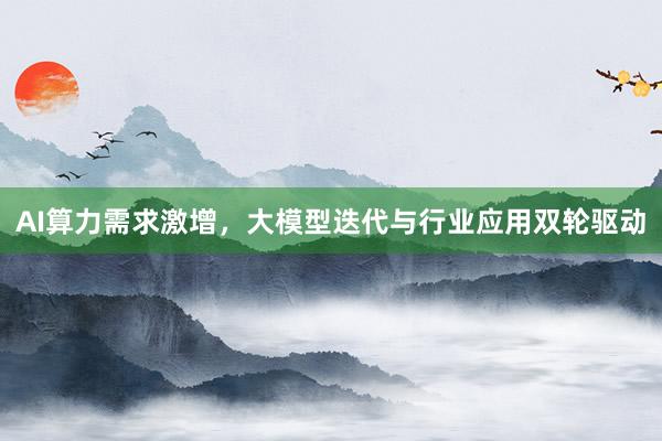 AI算力需求激增，大模型迭代与行业应用双轮驱动