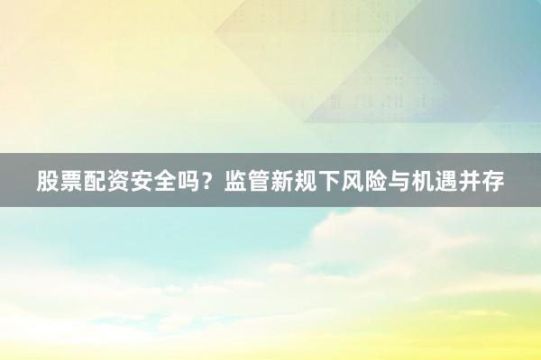 股票配资安全吗？监管新规下风险与机遇并存
