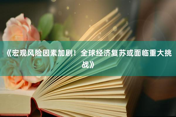 《宏观风险因素加剧！全球经济复苏或面临重大挑战》