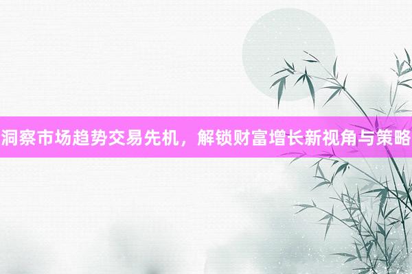 洞察市场趋势交易先机，解锁财富增长新视角与策略
