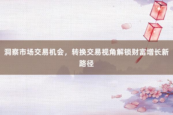 洞察市场交易机会，转换交易视角解锁财富增长新路径