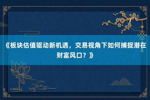 《板块估值驱动新机遇，交易视角下如何捕捉潜在财富风口？》