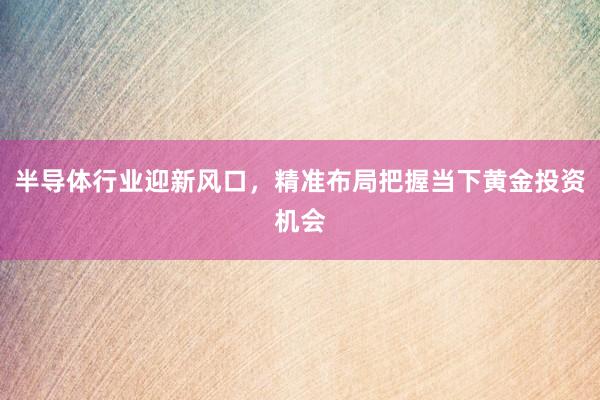 半导体行业迎新风口，精准布局把握当下黄金投资机会
