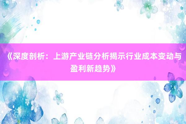 《深度剖析：上游产业链分析揭示行业成本变动与盈利新趋势》