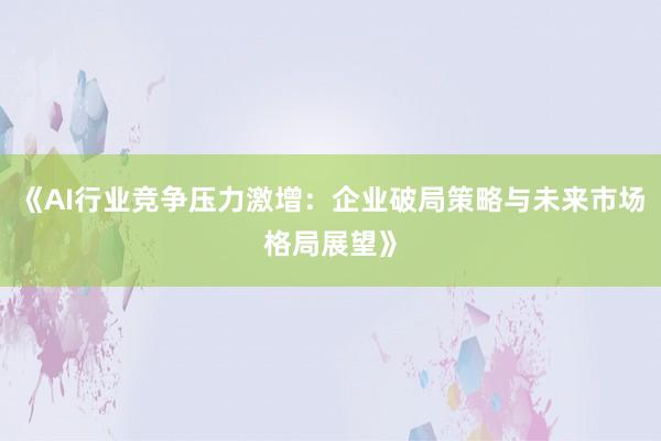《AI行业竞争压力激增：企业破局策略与未来市场格局展望》