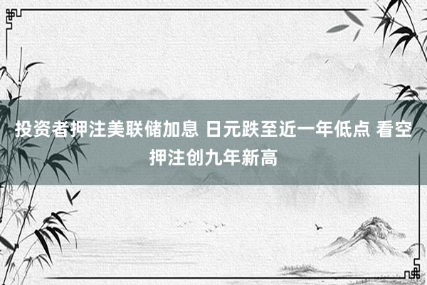 投资者押注美联储加息 日元跌至近一年低点 看空押注创九年新高