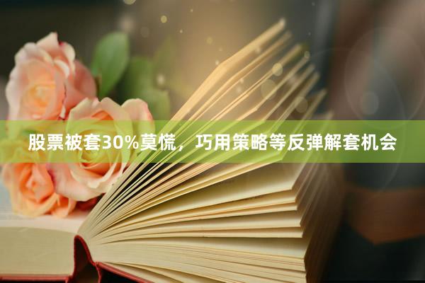 股票被套30%莫慌，巧用策略等反弹解套机会