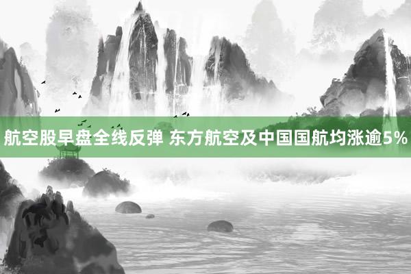 航空股早盘全线反弹 东方航空及中国国航均涨逾5%
