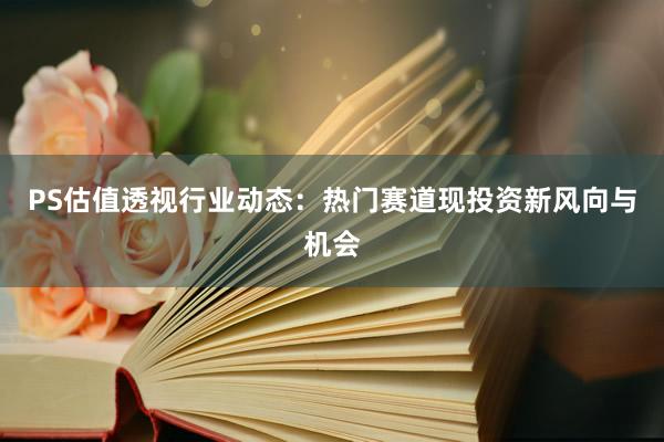 PS估值透视行业动态：热门赛道现投资新风向与机会