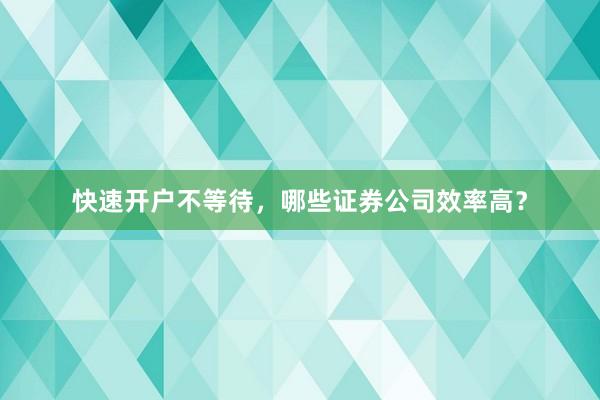 快速开户不等待，哪些证券公司效率高？
